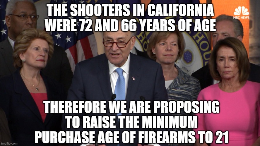 Democrat congressmen | THE SHOOTERS IN CALIFORNIA WERE 72 AND 66 YEARS OF AGE; THEREFORE WE ARE PROPOSING TO RAISE THE MINIMUM PURCHASE AGE OF FIREARMS TO 21 | image tagged in democrat congressmen | made w/ Imgflip meme maker