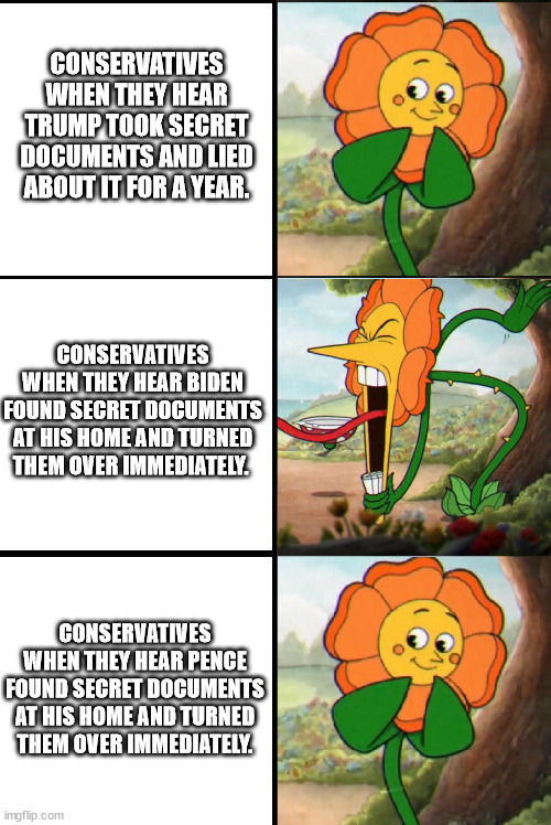 CONSERVATIVES WHEN THEY HEAR TRUMP TOOK SECRET DOCUMENTS AND LIED ABOUT IT FOR A YEAR. CONSERVATIVES WHEN THEY HEAR BIDEN FOUND SECRET DOCUMENTS AT HIS HOME AND TURNED THEM OVER IMMEDIATELY. CONSERVATIVES WHEN THEY HEAR PENCE FOUND SECRET DOCUMENTS AT HIS HOME AND TURNED THEM OVER IMMEDIATELY. | image tagged in cuphead flower | made w/ Imgflip meme maker