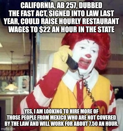 Ronald McDonald on the phone | CALIFORNIA, AB 257, DUBBED THE FAST ACT, SIGNED INTO LAW LAST YEAR, COULD RAISE HOURLY RESTAURANT WAGES TO $22 AN HOUR IN THE STATE; YES, I AM LOOKING TO HIRE MORE OF THOSE PEOPLE FROM MEXICO WHO ARE NOT COVERED BY THE LAW AND WILL WORK FOR ABOUT 7.50 AN HOUR. | image tagged in ronald mcdonald on the phone | made w/ Imgflip meme maker