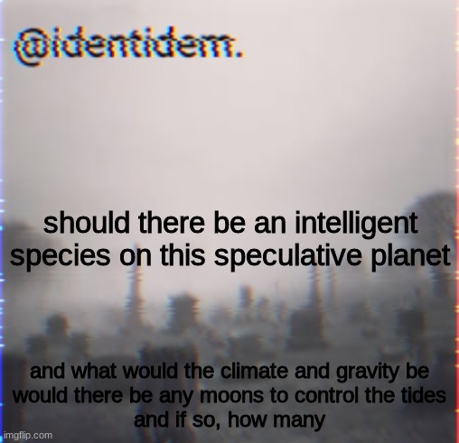 hyuk | should there be an intelligent species on this speculative planet; and what would the climate and gravity be
would there be any moons to control the tides
and if so, how many | made w/ Imgflip meme maker