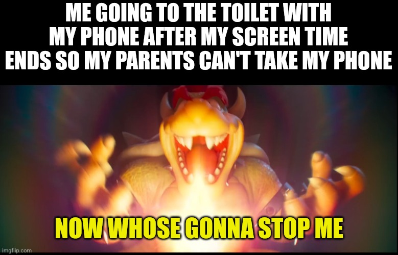 I still do it | ME GOING TO THE TOILET WITH MY PHONE AFTER MY SCREEN TIME ENDS SO MY PARENTS CAN'T TAKE MY PHONE; NOW WHOSE GONNA STOP ME | image tagged in now whose gonna stop me,mario,bowser,phone | made w/ Imgflip meme maker