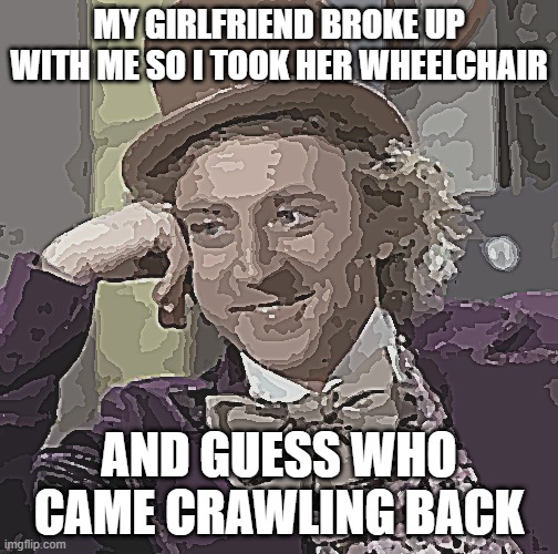 Creepy Condescending Wonka | MY GIRLFRIEND BROKE UP WITH ME SO I TOOK HER WHEELCHAIR; AND GUESS WHO CAME CRAWLING BACK | image tagged in memes,creepy condescending wonka | made w/ Imgflip meme maker