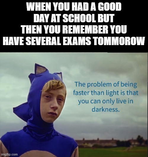 isn't this all of us? | WHEN YOU HAD A GOOD DAY AT SCHOOL BUT THEN YOU REMEMBER YOU HAVE SEVERAL EXAMS TOMMOROW | image tagged in the problem of being faster than light | made w/ Imgflip meme maker