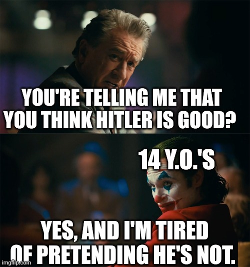 Every 14 year old I know is like this | YOU'RE TELLING ME THAT YOU THINK HITLER IS GOOD? 14 Y.O.'S; YES, AND I'M TIRED OF PRETENDING HE'S NOT. | image tagged in i'm tired of pretending it's not,hitler,adolf hitler,nazi,nazis | made w/ Imgflip meme maker