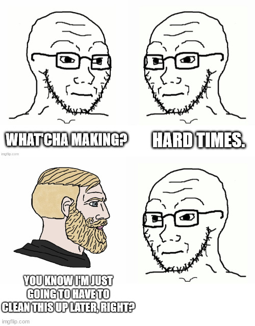 weak men make hard times | HARD TIMES. WHAT'CHA MAKING? YOU KNOW I'M JUST GOING TO HAVE TO CLEAN THIS UP LATER, RIGHT? | image tagged in soyboy vs chad,weak men,hard times | made w/ Imgflip meme maker