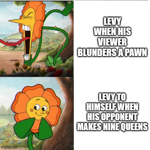 Cuphead Flower | LEVY WHEN HIS VIEWER BLUNDERS A PAWN; LEVY TO HIMSELF WHEN HIS OPPONENT MAKES NINE QUEENS | image tagged in cuphead flower | made w/ Imgflip meme maker