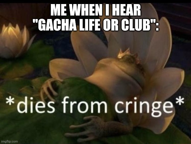 Dies from cringe | ME WHEN I HEAR "GACHA LIFE OR CLUB": | image tagged in dies from cringe | made w/ Imgflip meme maker