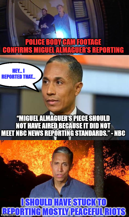 NBC confirms their reporting standard is fake news... | POLICE BODY CAM FOOTAGE CONFIRMS MIGUEL ALMAGUER’S REPORTING; HEY... I REPORTED THAT... “MIGUEL ALMAGUER’S PIECE SHOULD NOT HAVE AIRED BECAUSE IT DID NOT MEET NBC NEWS REPORTING STANDARDS.” - NBC; I SHOULD HAVE STUCK TO REPORTING MOSTLY PEACEFUL RIOTS | image tagged in nbc,fake news | made w/ Imgflip meme maker