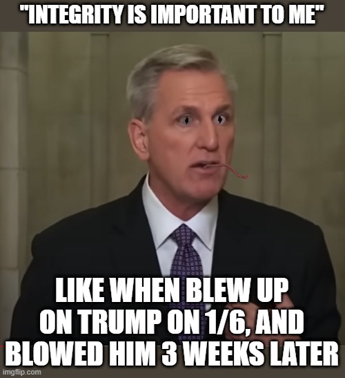 Integrity is important to Kevin McCarthy | "INTEGRITY IS IMPORTANT TO ME"; LIKE WHEN BLEW UP ON TRUMP ON 1/6, AND BLOWED HIM 3 WEEKS LATER | image tagged in kevin,mccarthy,spineless,snake | made w/ Imgflip meme maker