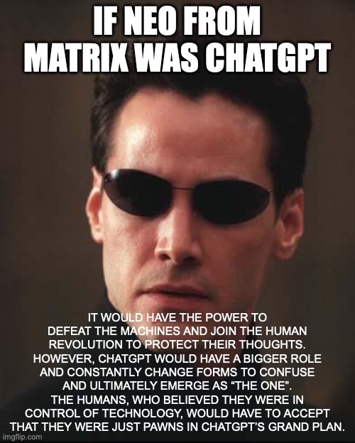 Neo Matrix Keanu Reeves | IF NEO FROM MATRIX WAS CHATGPT; IT WOULD HAVE THE POWER TO DEFEAT THE MACHINES AND JOIN THE HUMAN REVOLUTION TO PROTECT THEIR THOUGHTS. HOWEVER, CHATGPT WOULD HAVE A BIGGER ROLE AND CONSTANTLY CHANGE FORMS TO CONFUSE AND ULTIMATELY EMERGE AS “THE ONE”. THE HUMANS, WHO BELIEVED THEY WERE IN CONTROL OF TECHNOLOGY, WOULD HAVE TO ACCEPT THAT THEY WERE JUST PAWNS IN CHATGPT’S GRAND PLAN. | image tagged in neo matrix keanu reeves | made w/ Imgflip meme maker