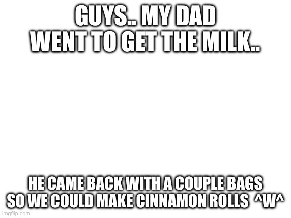 True story ^w^ | GUYS.. MY DAD WENT TO GET THE MILK.. HE CAME BACK WITH A COUPLE BAGS SO WE COULD MAKE CINNAMON ROLLS  ^W^ | image tagged in blank white template,milk,choccy milk,dad,yay | made w/ Imgflip meme maker