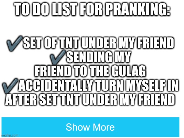 Not sure if he's ur friend after that | TO DO LIST FOR PRANKING:; ✔️SET OF TNT UNDER MY FRIEND
✔️SENDING MY FRIEND TO THE GULAG
✔️ACCIDENTALLY TURN MYSELF IN AFTER SET TNT UNDER MY FRIEND; ✔️THE SHOW MORE PRANK; ✔️RICKROLLING YOU IN THE INFO TEXT EVEN THOUGH I MADE THIS TEXT BOX TRANSPARENT | image tagged in 101 ways to prank people thru text information,anyone from czechoslovakia is a czech,why tf are u reading these tags,memes | made w/ Imgflip meme maker