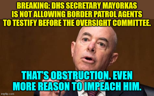Now this is a real impeachable offense... | BREAKING: DHS SECRETARY MAYORKAS IS NOT ALLOWING BORDER PATROL AGENTS TO TESTIFY BEFORE THE OVERSIGHT COMMITTEE. THAT’S OBSTRUCTION. EVEN MORE REASON TO IMPEACH HIM. | image tagged in real,impeachment | made w/ Imgflip meme maker