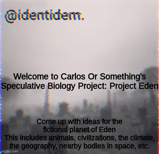 gv | Welcome to Carlos Or Something's Speculative Biology Project: Project Eden; Come up with ideas for the fictional planet of Eden
This includes animals, civilizations, the climate, the geography, nearby bodies in space, etc. | made w/ Imgflip meme maker