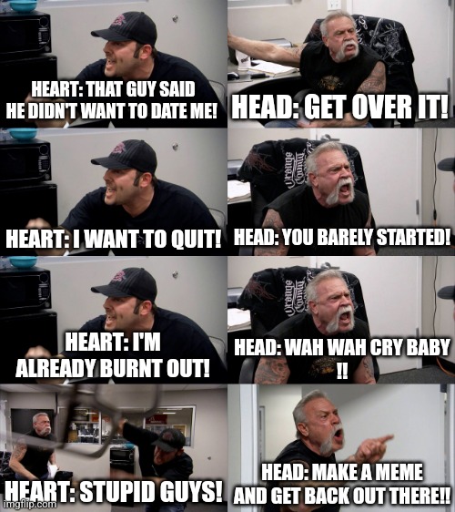 American Chopper Extended | HEART: THAT GUY SAID HE DIDN'T WANT TO DATE ME! HEAD: GET OVER IT! HEAD: YOU BARELY STARTED! HEART: I WANT TO QUIT! HEART: I'M ALREADY BURNT OUT! HEAD: WAH WAH CRY BABY
!! HEART: STUPID GUYS! HEAD: MAKE A MEME AND GET BACK OUT THERE!! | image tagged in american chopper extended,dating,argument | made w/ Imgflip meme maker