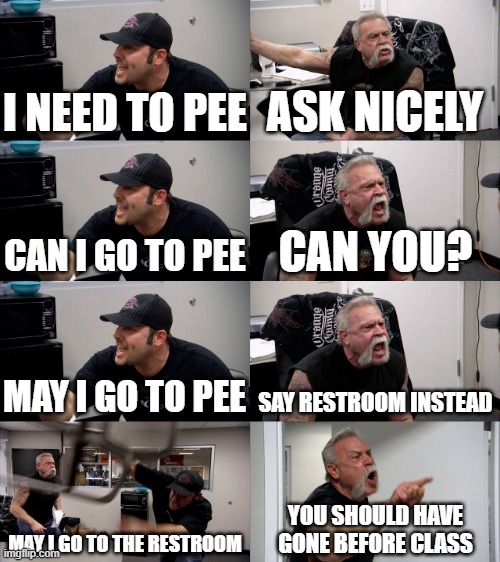 true | I NEED TO PEE; ASK NICELY; CAN I GO TO PEE; CAN YOU? MAY I GO TO PEE; SAY RESTROOM INSTEAD; MAY I GO TO THE RESTROOM; YOU SHOULD HAVE GONE BEFORE CLASS | image tagged in american chopper extended,memes | made w/ Imgflip meme maker