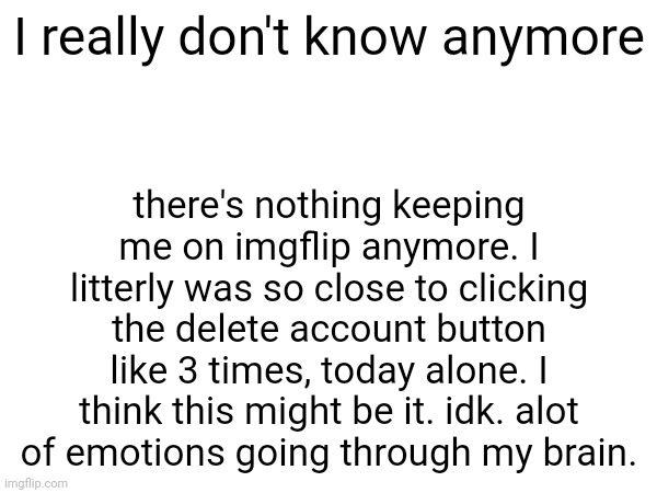 there's nothing keeping me on imgflip anymore. I litterly was so close to clicking the delete account button like 3 times, today alone. I think this might be it. idk. alot of emotions going through my brain. I really don't know anymore | image tagged in heisenbruh depression ark,hopefully i made atleast someone laugh,with this account and memes | made w/ Imgflip meme maker