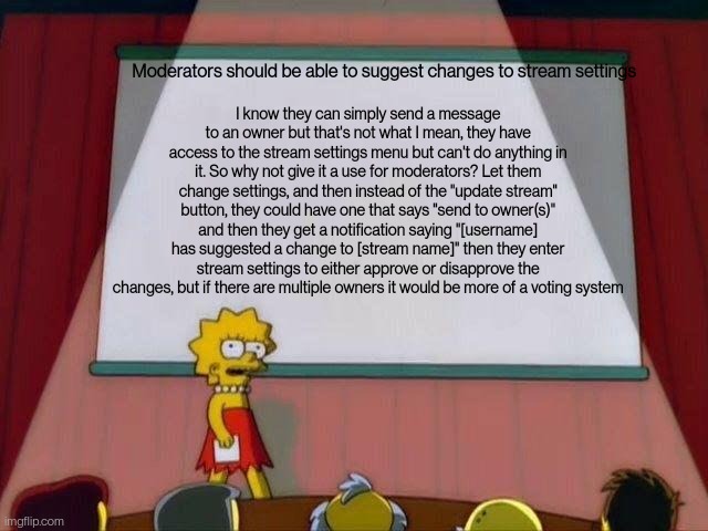 This would be really helpful, now moderators can more effectively suggest setting changes | I know they can simply send a message to an owner but that's not what I mean, they have access to the stream settings menu but can't do anything in it. So why not give it a use for moderators? Let them change settings, and then instead of the "update stream" button, they could have one that says "send to owner(s)" and then they get a notification saying "[username] has suggested a change to [stream name]" then they enter stream settings to either approve or disapprove the changes, but if there are multiple owners it would be more of a voting system; Moderators should be able to suggest changes to stream settings | image tagged in lisa simpson's presentation | made w/ Imgflip meme maker