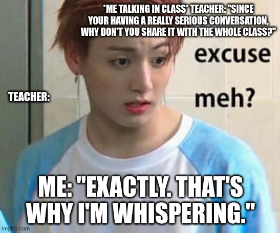 Excuse me? | *ME TALKING IN CLASS* TEACHER: "SINCE YOUR HAVING A REALLY SERIOUS CONVERSATION, WHY DON'T YOU SHARE IT WITH THE WHOLE CLASS?"; TEACHER:; ME: "EXACTLY. THAT'S WHY I'M WHISPERING." | image tagged in excuse me | made w/ Imgflip meme maker
