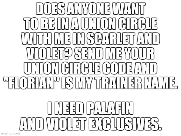 If you have Violet, I need the exclusives. Afterward, you can have my Scarlet union circle code and get my Scarlet exclusives! | DOES ANYONE WANT TO BE IN A UNION CIRCLE WITH ME IN SCARLET AND VIOLET? SEND ME YOUR UNION CIRCLE CODE AND "FLORIAN" IS MY TRAINER NAME. I NEED PALAFIN AND VIOLET EXCLUSIVES. | made w/ Imgflip meme maker