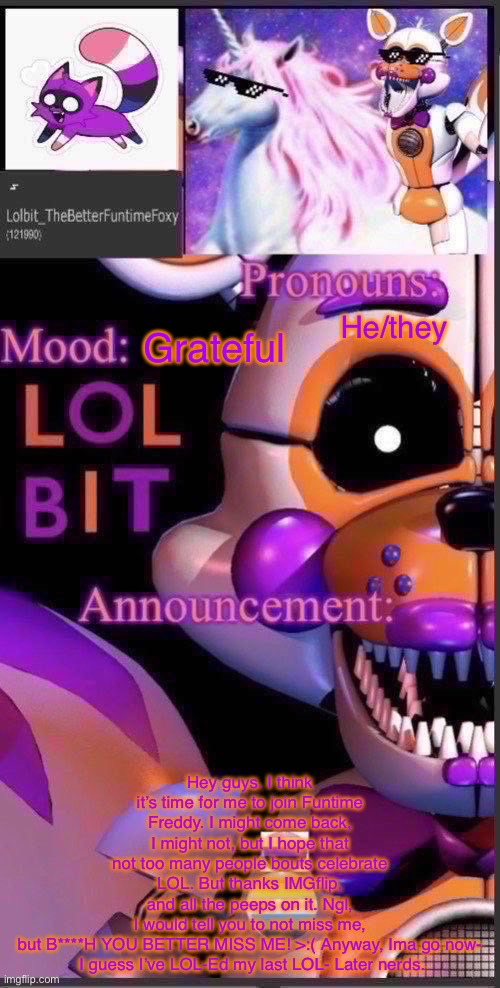 Sorry! :) | He/they; Grateful; Hey guys. I think it’s time for me to join Funtime Freddy. I might come back, I might not, but I hope that not too many people bouts celebrate LOL. But thanks IMGflip, and all the peeps on it. Ngl, I would tell you to not miss me, but B****H YOU BETTER MISS ME! >:( Anyway, Ima go now-

 I guess I’ve LOL-Ed my last LOL- Later nerds. | image tagged in lolbit template | made w/ Imgflip meme maker