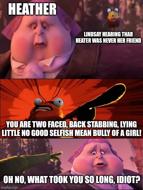 Lindsay tells off Heather | HEATHER; LINDSAY HEARING THAR HEATER WAS NEVER HER FRIEND; YOU ARE TWO FACED, BACK STABBING, LYING LITTLE NO GOOD SELFISH MEAN BULLY OF A GIRL! OH NO, WHAT TOOK YOU SO LONG, IDIOT? | image tagged in that was horrible jack,memes,total drama | made w/ Imgflip meme maker