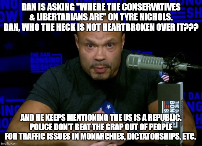 c'mon dan | DAN IS ASKING "WHERE THE CONSERVATIVES & LIBERTARIANS ARE" ON TYRE NICHOLS. DAN, WHO THE HECK IS NOT HEARTBROKEN OVER IT??? AND HE KEEPS MENTIONING THE US IS A REPUBLIC. POLICE DON'T BEAT THE CRAP OUT OF PEOPLE FOR TRAFFIC ISSUES IN MONARCHIES, DICTATORSHIPS, ETC. | image tagged in dan bongino knows | made w/ Imgflip meme maker