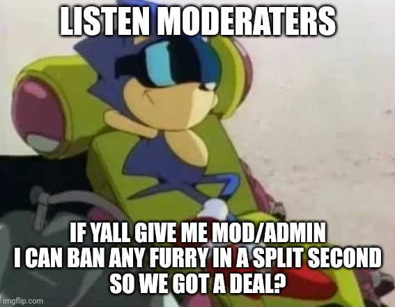 No | LISTEN MODERATERS; IF YALL GIVE ME MOD/ADMIN
I CAN BAN ANY FURRY IN A SPLIT SECOND
SO WE GOT A DEAL? | made w/ Imgflip meme maker