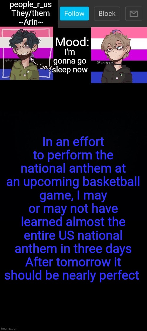 people _r_us announcement template v. 2.784 | I'm gonna go sleep now; In an effort to perform the national anthem at an upcoming basketball game, I may or may not have learned almost the entire US national anthem in three days
After tomorrow it should be nearly perfect | image tagged in people _r_us announcement template v 2 784 | made w/ Imgflip meme maker