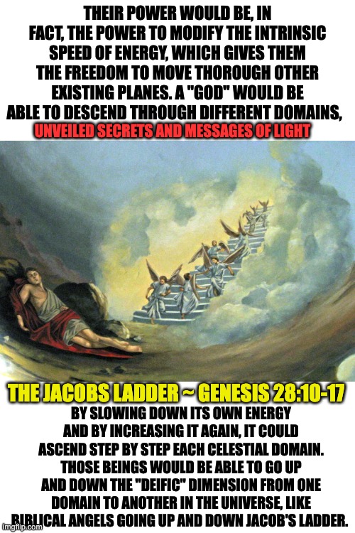 JACOBS LADDER | THEIR POWER WOULD BE, IN FACT, THE POWER TO MODIFY THE INTRINSIC SPEED OF ENERGY, WHICH GIVES THEM THE FREEDOM TO MOVE THOROUGH OTHER EXISTING PLANES. A "GOD" WOULD BE ABLE TO DESCEND THROUGH DIFFERENT DOMAINS, UNVEILED SECRETS AND MESSAGES OF LIGHT; THE JACOBS LADDER ~ GENESIS 28:10-17; BY SLOWING DOWN ITS OWN ENERGY AND BY INCREASING IT AGAIN, IT COULD ASCEND STEP BY STEP EACH CELESTIAL DOMAIN. THOSE BEINGS WOULD BE ABLE TO GO UP AND DOWN THE "DEIFIC" DIMENSION FROM ONE DOMAIN TO ANOTHER IN THE UNIVERSE, LIKE BIBLICAL ANGELS GOING UP AND DOWN JACOB'S LADDER. | image tagged in speed | made w/ Imgflip meme maker