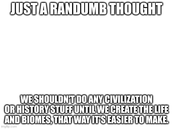 h | JUST A RANDUMB THOUGHT; WE SHOULDN'T DO ANY CIVILIZATION OR HISTORY STUFF UNTIL WE CREATE THE LIFE AND BIOMES, THAT WAY IT'S EASIER TO MAKE. | image tagged in blank white template | made w/ Imgflip meme maker