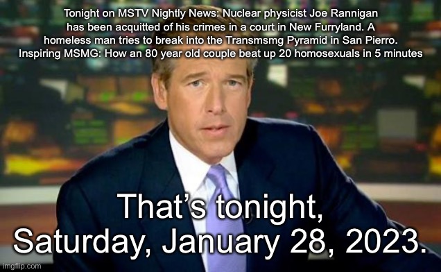 Brian Williams Was There Meme | Tonight on MSTV Nightly News: Nuclear physicist Joe Rannigan has been acquitted of his crimes in a court in New Furryland. A homeless man tries to break into the Transmsmg Pyramid in San Pierro. Inspiring MSMG: How an 80 year old couple beat up 20 homosexuals in 5 minutes; That’s tonight, Saturday, January 28, 2023. | image tagged in memes,brian williams was there | made w/ Imgflip meme maker