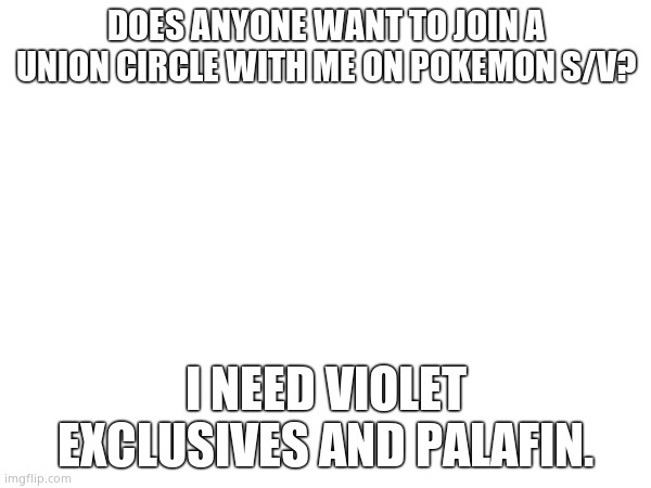 Plz. | DOES ANYONE WANT TO JOIN A UNION CIRCLE WITH ME ON POKEMON S/V? I NEED VIOLET EXCLUSIVES AND PALAFIN. | image tagged in why | made w/ Imgflip meme maker