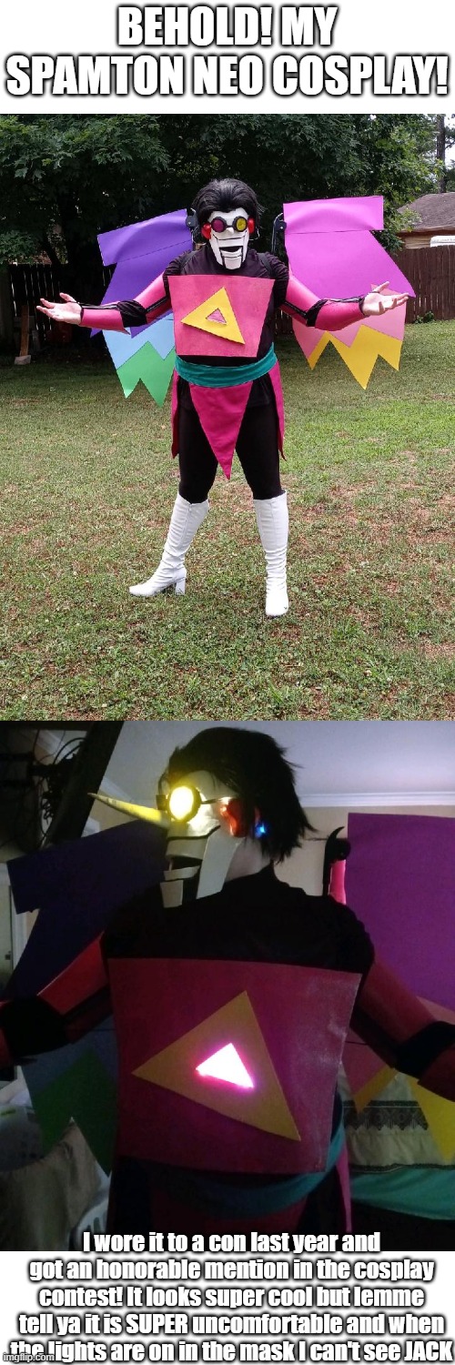 My Spamton Cosplay :) | BEHOLD! MY SPAMTON NEO COSPLAY! I wore it to a con last year and got an honorable mention in the cosplay contest! It looks super cool but lemme tell ya it is SUPER uncomfortable and when the lights are on in the mask I can't see JACK | image tagged in deltarune,cosplay,spamton,spamton neo | made w/ Imgflip meme maker