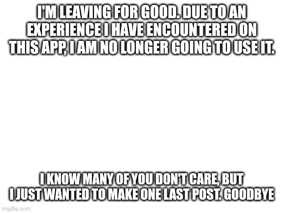 Goodbye. | I'M LEAVING FOR GOOD. DUE TO AN EXPERIENCE I HAVE ENCOUNTERED ON THIS APP, I AM NO LONGER GOING TO USE IT. I KNOW MANY OF YOU DON'T CARE, BUT I JUST WANTED TO MAKE ONE LAST POST. GOODBYE | image tagged in blank white template | made w/ Imgflip meme maker