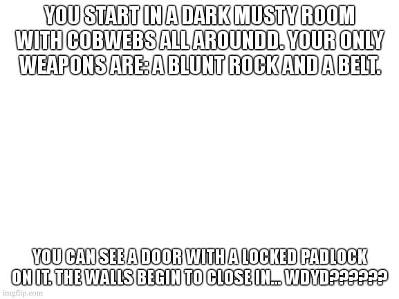 NUMBER ONE | YOU START IN A DARK MUSTY ROOM WITH COBWEBS ALL AROUNDD. YOUR ONLY WEAPONS ARE: A BLUNT ROCK AND A BELT. YOU CAN SEE A DOOR WITH A LOCKED PADLOCK ON IT. THE WALLS BEGIN TO CLOSE IN... WDYD?????? | image tagged in blank white template | made w/ Imgflip meme maker