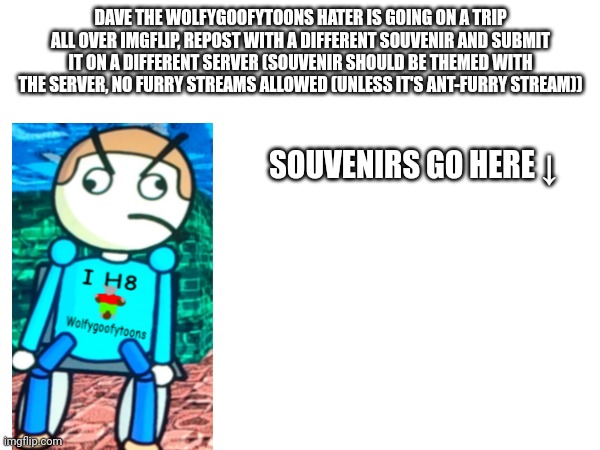 Dave the wolfygoofytoons hater goes on a imgwide adventure | DAVE THE WOLFYGOOFYTOONS HATER IS GOING ON A TRIP ALL OVER IMGFLIP, REPOST WITH A DIFFERENT SOUVENIR AND SUBMIT IT ON A DIFFERENT SERVER (SOUVENIR SHOULD BE THEMED WITH THE SERVER, NO FURRY STREAMS ALLOWED (UNLESS IT'S ANT-FURRY STREAM)); SOUVENIRS GO HERE ↓ | image tagged in repost this | made w/ Imgflip meme maker
