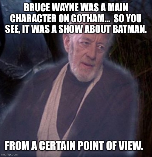 Gotham.  Still a Batman show. | BRUCE WAYNE WAS A MAIN CHARACTER ON GOTHAM…  SO YOU SEE, IT WAS A SHOW ABOUT BATMAN. FROM A CERTAIN POINT OF VIEW. | image tagged in from a certain point of view | made w/ Imgflip meme maker