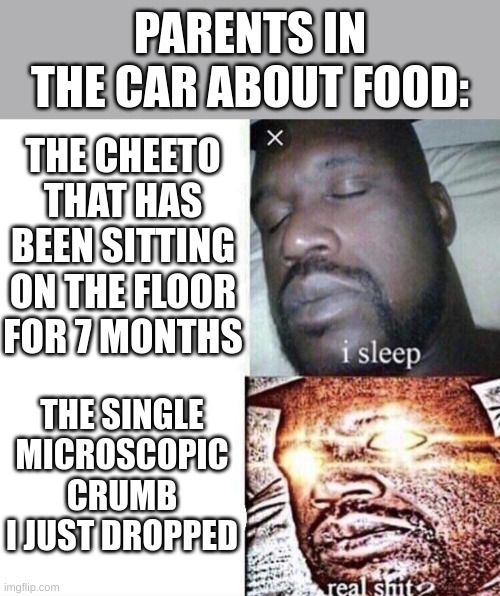 i sleep real shit | PARENTS IN THE CAR ABOUT FOOD:; THE CHEETO THAT HAS BEEN SITTING ON THE FLOOR FOR 7 MONTHS; THE SINGLE MICROSCOPIC CRUMB I JUST DROPPED | image tagged in i sleep real shit | made w/ Imgflip meme maker
