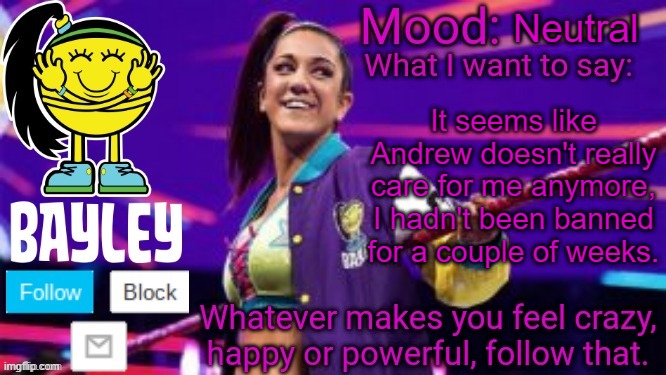 Bayley Face Announcement Temp | Neutral; It seems like Andrew doesn't really care for me anymore, I hadn't been banned for a couple of weeks. | image tagged in bayley face announcement temp | made w/ Imgflip meme maker