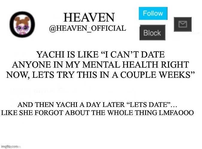 I said no and said to wait for a few weeks like A promise | YACHI IS LIKE “I CAN’T DATE ANYONE IN MY MENTAL HEALTH RIGHT NOW, LETS TRY THIS IN A COUPLE WEEKS”; AND THEN YACHI A DAY LATER “LETS DATE”… LIKE SHE FORGOT ABOUT THE WHOLE THING LMFAOOO | image tagged in heaven s template | made w/ Imgflip meme maker