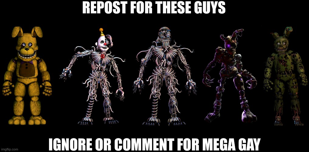 do it for the boys (shithead note:didn't ignore,didn't comment) (gigan note: didn't ignore nor comment) | REPOST FOR THESE GUYS; IGNORE OR COMMENT FOR MEGA GAY | image tagged in itp springbonnie,ennard,ennard no mask,burntrap,springbonnie | made w/ Imgflip meme maker