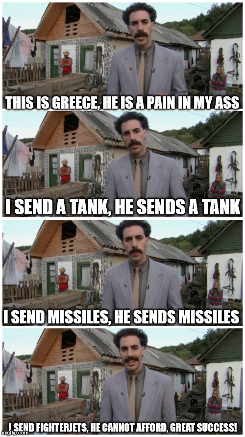 Borat neighbour | THIS IS GREECE, HE IS A PAIN IN MY ASS; I SEND A TANK, HE SENDS A TANK; I SEND MISSILES, HE SENDS MISSILES; I SEND FIGHTERJETS, HE CANNOT AFFORD, GREAT SUCCESS! | image tagged in borat neighbour | made w/ Imgflip meme maker