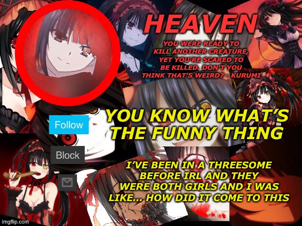 I genuinely don’t remember how | YOU KNOW WHAT’S THE FUNNY THING; I’VE BEEN IN A THREESOME BEFORE IRL AND THEY WERE BOTH GIRLS AND I WAS LIKE… HOW DID IT COME TO THIS | image tagged in yandere temp created by heaven | made w/ Imgflip meme maker