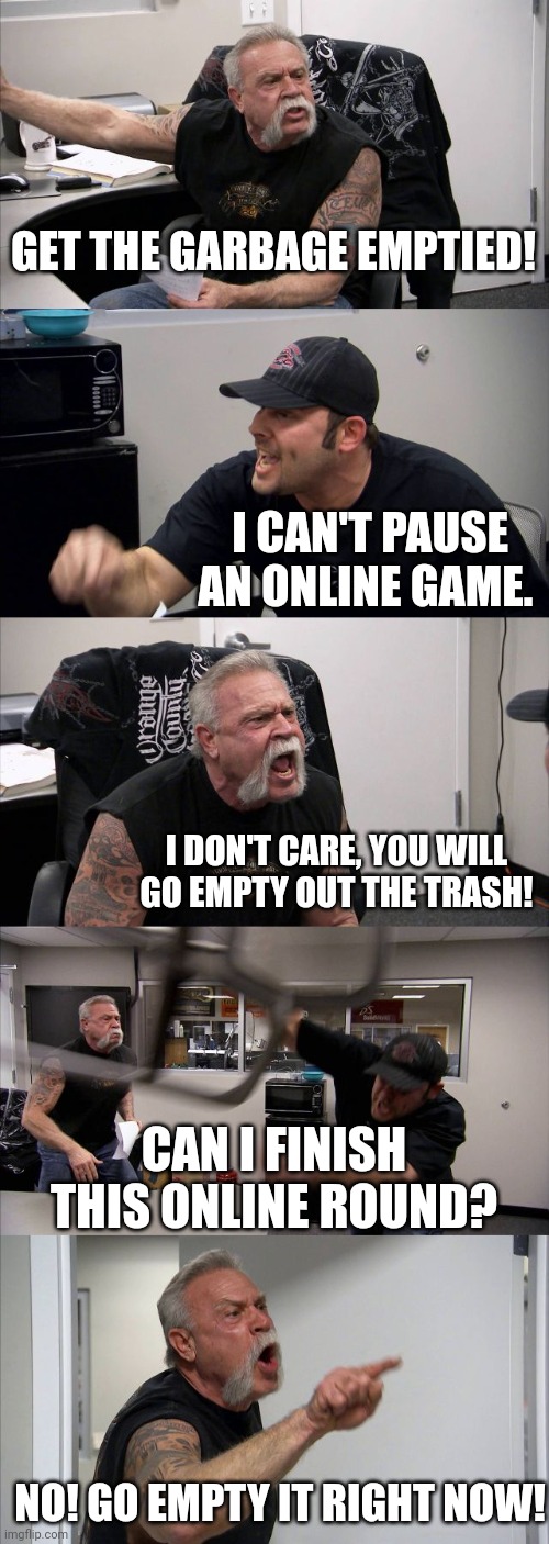 American Chopper Argument Meme | GET THE GARBAGE EMPTIED! I CAN'T PAUSE AN ONLINE GAME. I DON'T CARE, YOU WILL GO EMPTY OUT THE TRASH! CAN I FINISH THIS ONLINE ROUND? NO! GO EMPTY IT RIGHT NOW! | image tagged in memes,american chopper argument | made w/ Imgflip meme maker