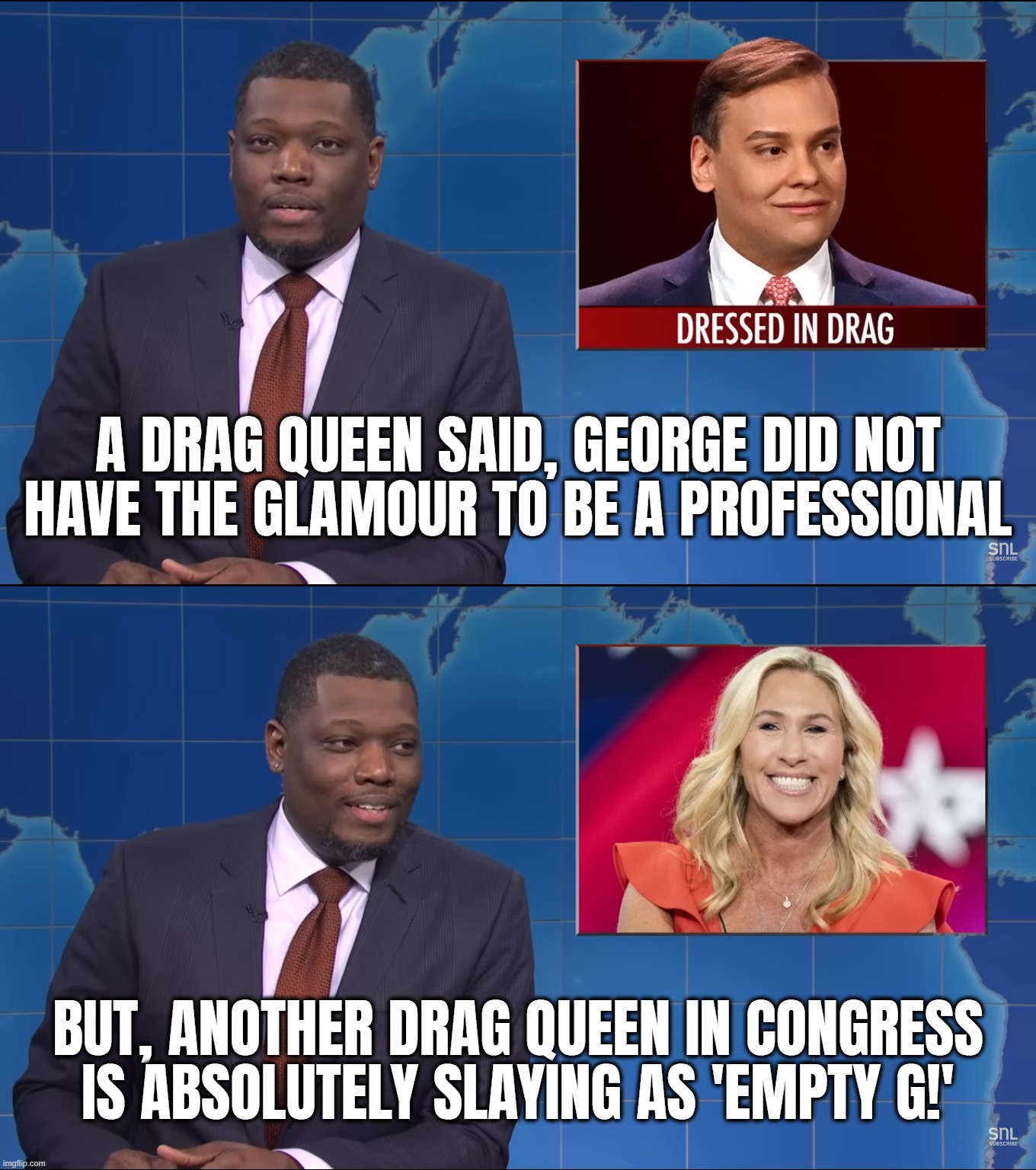 SNL MTG GS? | A DRAG QUEEN SAID, GEORGE DID NOT
HAVE THE GLAMOUR TO BE A PROFESSIONAL; BUT, ANOTHER DRAG QUEEN IN CONGRESS
IS ABSOLUTELY SLAYING AS 'EMPTY G!' | image tagged in congress,drag race,queen,mtg,snl,glamazon | made w/ Imgflip meme maker