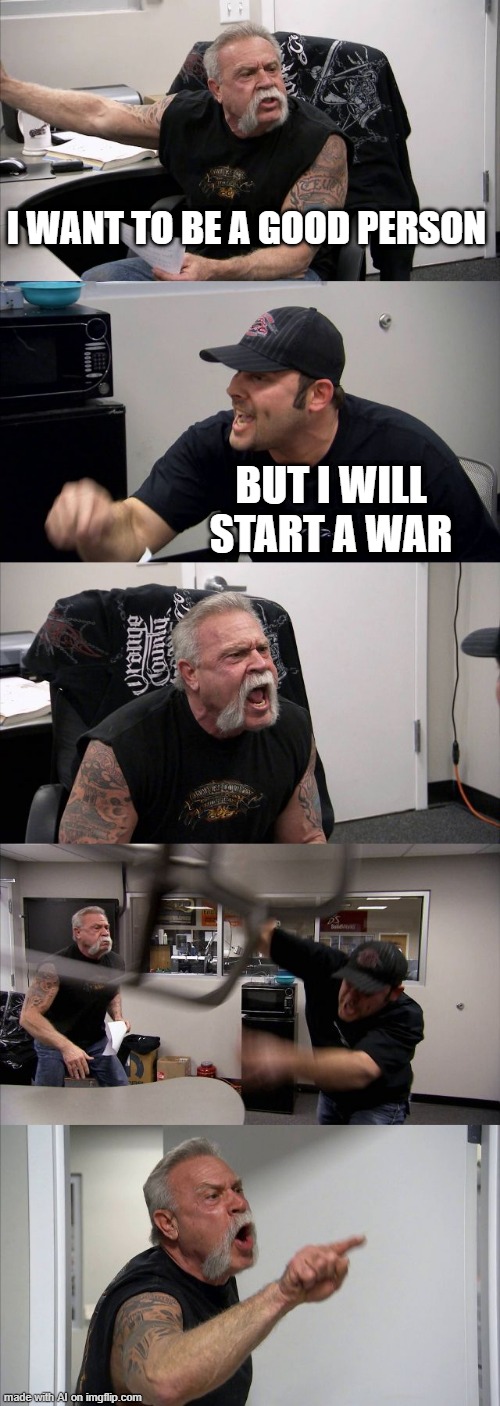 American Chopper Argument Meme | I WANT TO BE A GOOD PERSON; BUT I WILL START A WAR | image tagged in memes,american chopper argument | made w/ Imgflip meme maker