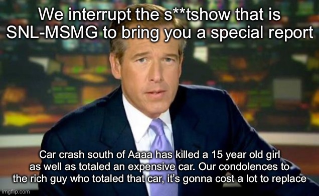 Brian Williams Was There Meme | We interrupt the s**tshow that is SNL-MSMG to bring you a special report; Car crash south of Aaaa has killed a 15 year old girl as well as totaled an expensive car. Our condolences to the rich guy who totaled that car, it’s gonna cost a lot to replace | image tagged in memes,brian williams was there | made w/ Imgflip meme maker