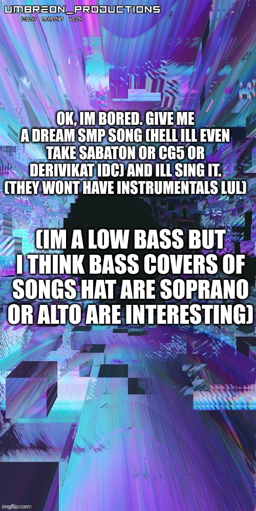 (Sabaton is a rock band that i really enjoy so ye) |  OK, IM BORED. GIVE ME A DREAM SMP SONG (HELL ILL EVEN TAKE SABATON OR CG5 OR DERIVIKAT IDC) AND ILL SING IT. (THEY WONT HAVE INSTRUMENTALS LUL); (IM A LOW BASS BUT I THINK BASS COVERS OF SONGS HAT ARE SOPRANO OR ALTO ARE INTERESTING) | image tagged in umbreon | made w/ Imgflip meme maker