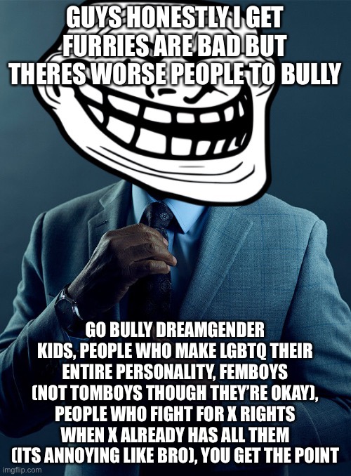 Gus fring troll | GUYS HONESTLY I GET FURRIES ARE BAD BUT THERES WORSE PEOPLE TO BULLY; GO BULLY DREAMGENDER KIDS, PEOPLE WHO MAKE LGBTQ THEIR ENTIRE PERSONALITY, FEMBOYS (NOT TOMBOYS THOUGH THEY’RE OKAY), PEOPLE WHO FIGHT FOR X RIGHTS WHEN X ALREADY HAS ALL THEM (ITS ANNOYING LIKE BRO), YOU GET THE POINT | image tagged in gus fring troll | made w/ Imgflip meme maker